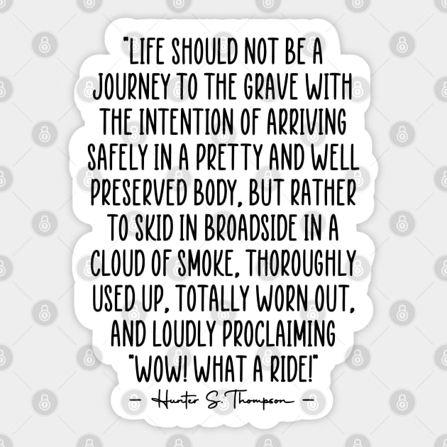 "Life should not be a journey to the grave with the intention of arriving safely in a pretty and well preserved body, but rather to skid in broadside in a cloud of smoke, thoroughly used up, totally worn out, and loudly proclaiming "Wow! What a Ride!" Sticker by zap